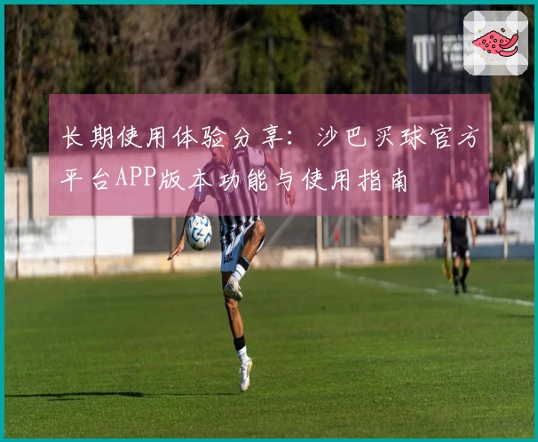 长期使用体验分享:沙巴买球官方平台APP版本功能与使用指南